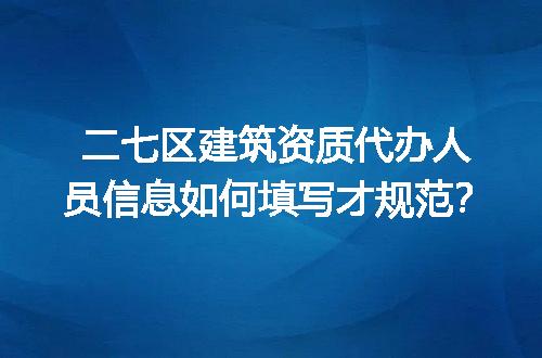 二七区建筑资质代办人员信息如何填写才规范？