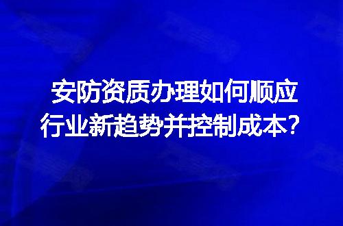 安防资质办理如何顺应行业新趋势并控制成本？