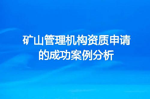 矿山管理机构资质申请的成功案例分析