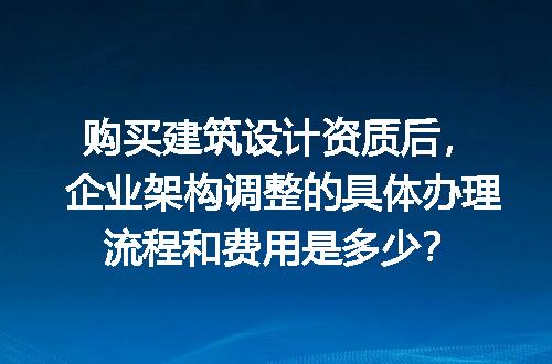 购买建筑设计资质后，企业架构调整的具体办理流程和费用是多少？