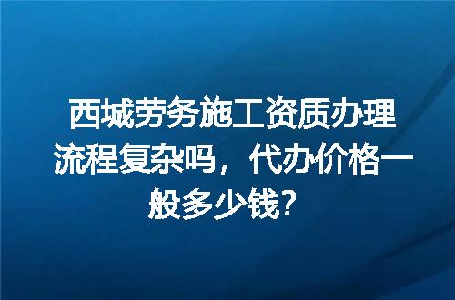 西城劳务施工资质办理流程复杂吗，代办价格一般多少钱？