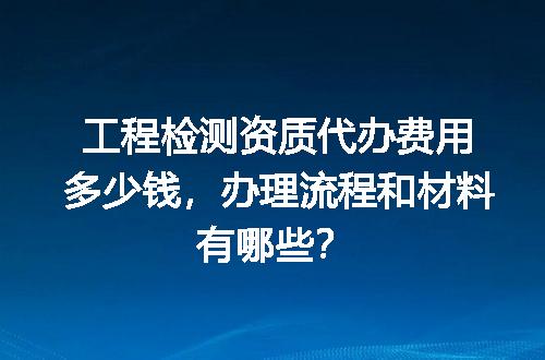 工程检测资质代办费用多少钱，办理流程和材料有哪些？