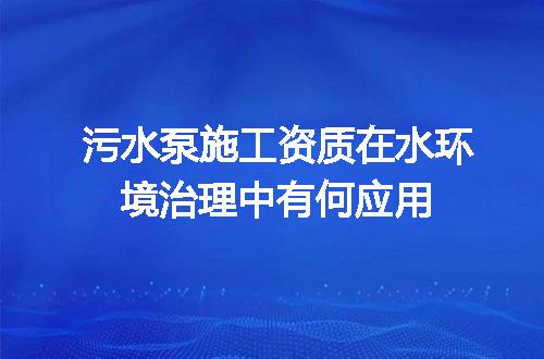 污水泵施工资质在水环境治理中有何应用