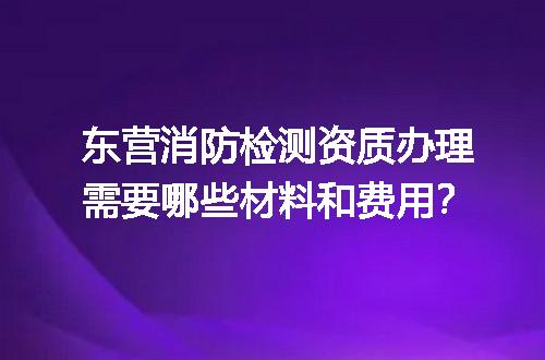 东营消防检测资质办理需要哪些材料和费用？