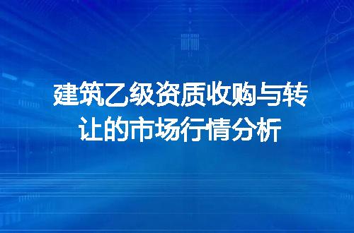 建筑乙级资质收购与转让的市场行情分析