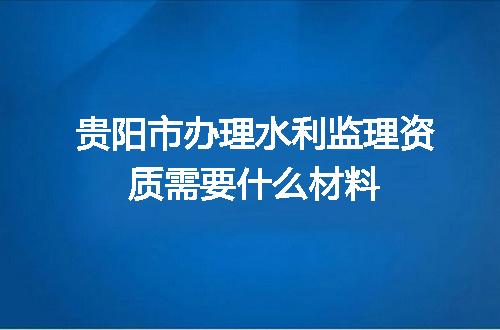 贵阳市办理水利监理资质需要什么材料