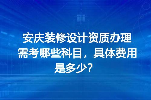 安庆装修设计资质办理需考哪些科目，具体费用是多少？