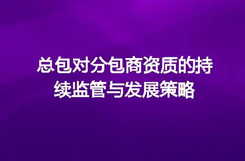 总包对分包商资质的持续监管与发展策略