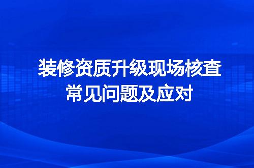 装修资质升级现场核查常见问题及应对