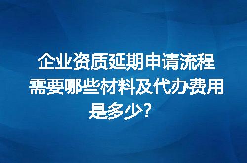 企业资质延期申请流程需要哪些材料及代办费用是多少？