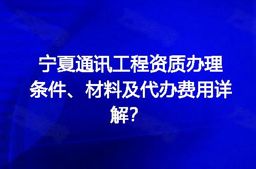 宁夏通讯工程资质办理条件、材料及代办费用详解？
