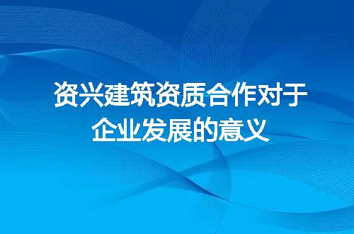 资兴建筑资质合作对于企业发展的意义