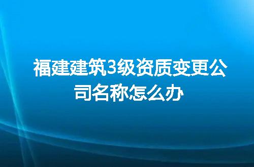 福建建筑3级资质变更公司名称怎么办
