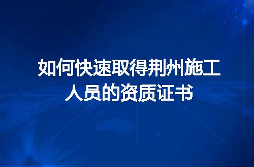 如何快速取得荆州施工人员的资质证书