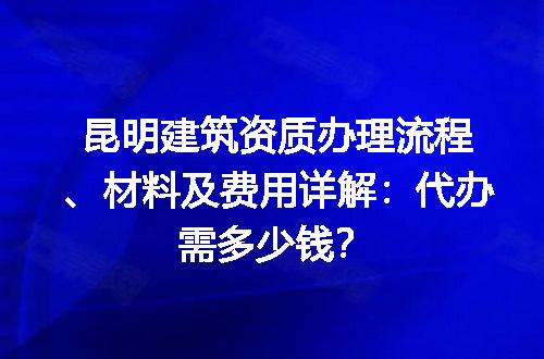 昆明建筑资质办理流程、材料及费用详解：代办需多少钱？