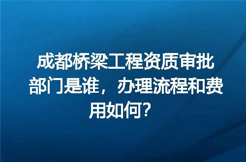 成都桥梁工程资质审批部门是谁，办理流程和费用如何？