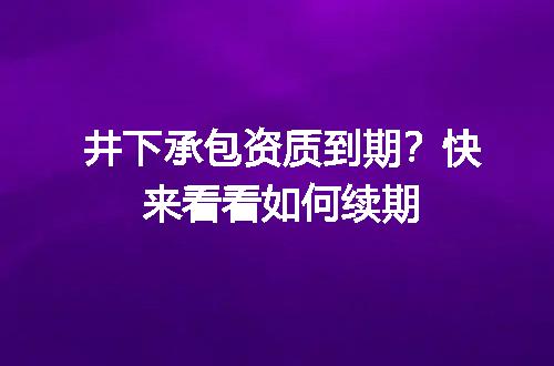 井下承包资质到期？快来看看如何续期