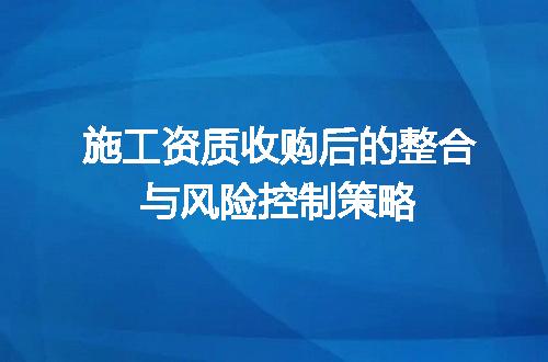 施工资质收购后的整合与风险控制策略