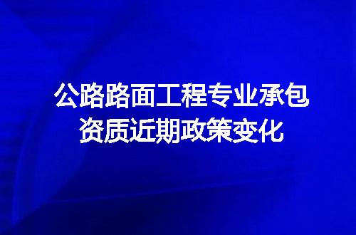 公路路面工程专业承包资质近期政策变化