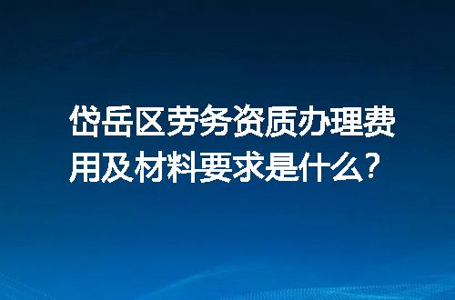 岱岳区劳务资质办理费用及材料要求是什么？