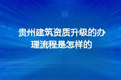 贵州建筑资质升级的办理流程是怎样的