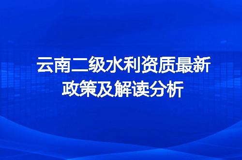 云南二级水利资质最新政策及解读分析