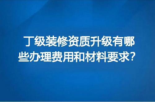 丁级装修资质升级有哪些办理费用和材料要求？