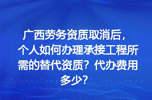 广西劳务资质取消后，个人如何办理承接工程所需的替代资质？代办费用多少？