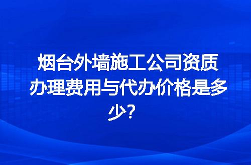 烟台外墙施工公司资质办理费用与代办价格是多少？