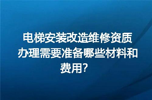 电梯安装改造维修资质办理需要准备哪些材料和费用？