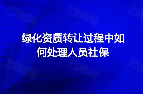 绿化资质转让过程中如何处理人员社保