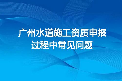 广州水道施工资质申报过程中常见问题