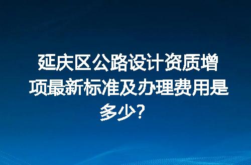 延庆区公路设计资质增项最新标准及办理费用是多少？