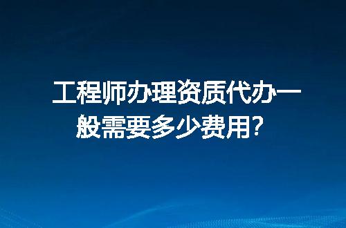 工程师办理资质代办一般需要多少费用？