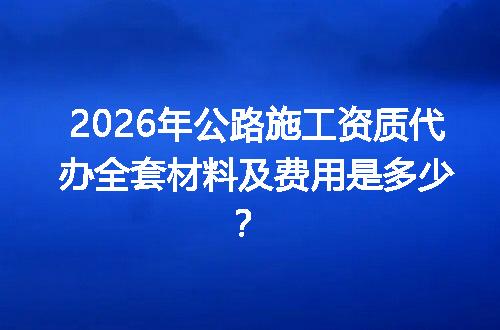 2026年公路施工资质代办全套材料及费用是多少？