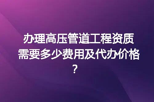 办理高压管道工程资质需要多少费用及代办价格？