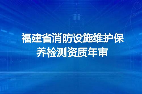 福建省消防设施维护保养检测资质年审