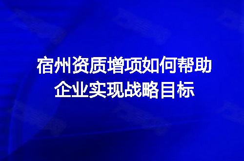 宿州资质增项如何帮助企业实现战略目标