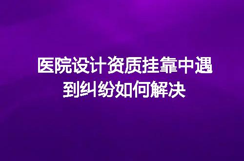 医院设计资质挂靠中遇到纠纷如何解决
