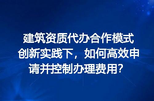 建筑资质代办合作模式创新实践下，如何高效申请并控制办理费用？