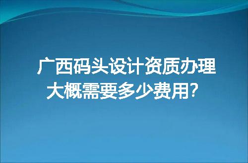 广西码头设计资质办理大概需要多少费用？