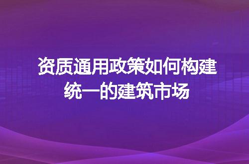 资质通用政策如何构建统一的建筑市场