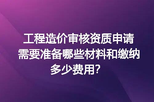 工程造价审核资质申请需要准备哪些材料和缴纳多少费用？
