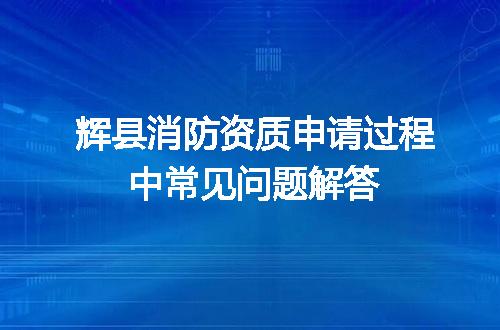 辉县消防资质申请过程中常见问题解答