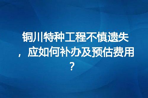 铜川特种工程不慎遗失，应如何补办及预估费用？