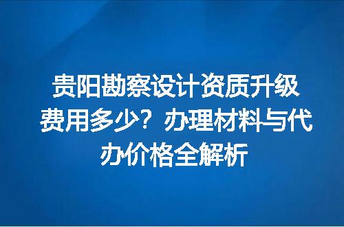 贵阳勘察设计资质升级费用多少？办理材料与代办价格全解析