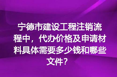 宁德市建设工程注销流程中，代办价格及申请材料具体需要多少钱和哪些文件？