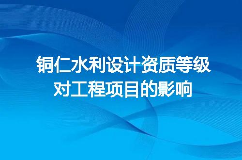 铜仁水利设计资质等级对工程项目的影响