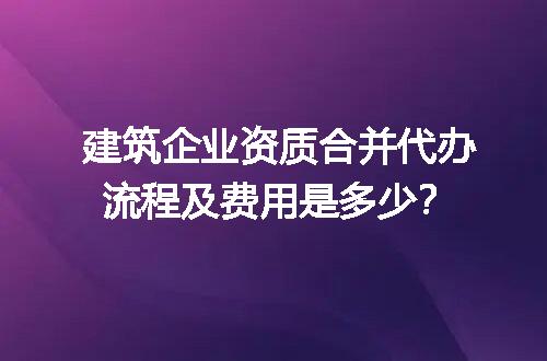 建筑企业资质合并代办流程及费用是多少？