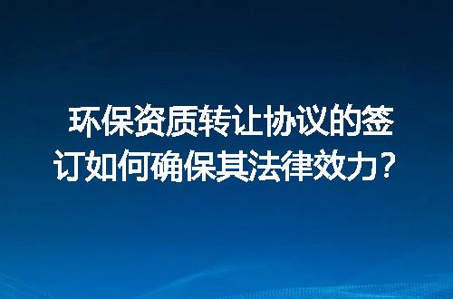 环保资质转让协议的签订如何确保其法律效力？